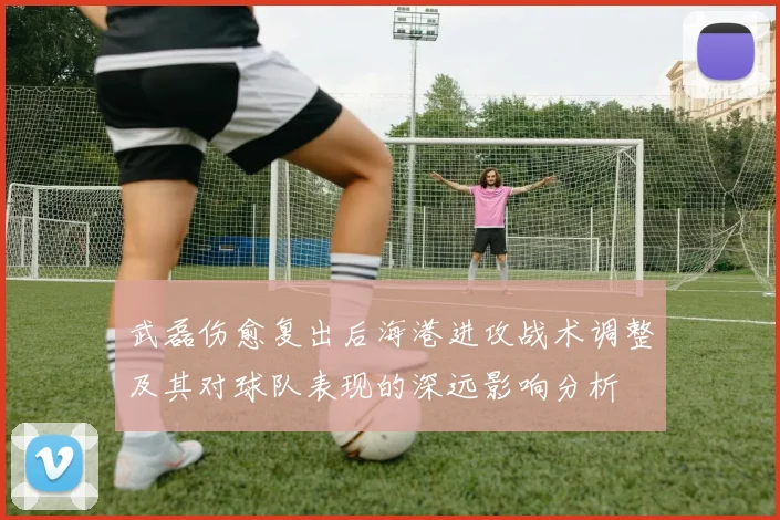 武磊伤愈复出后海港进攻战术调整及其对球队表现的深远影响分析