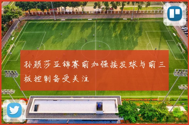 孙颖莎亚锦赛前加强接发球与前三板控制备受关注