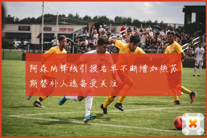 阿森纳锋线引援名单不断增加热苏斯替补人选备受关注