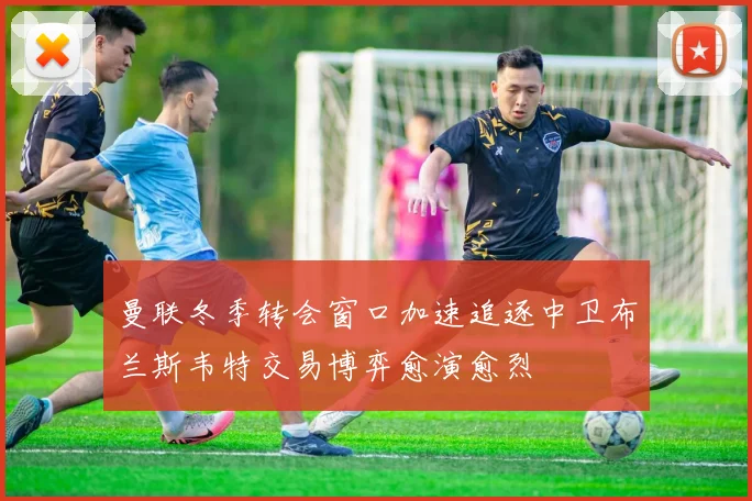 曼联冬季转会窗口加速追逐中卫布兰斯韦特交易博弈愈演愈烈